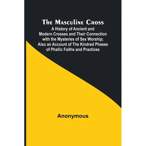 The Masculine Cross; A History of Ancient and Modern Crosses and Their Connection with the Mysteries of Sex Worship; Also an Account of the Kindred Ph