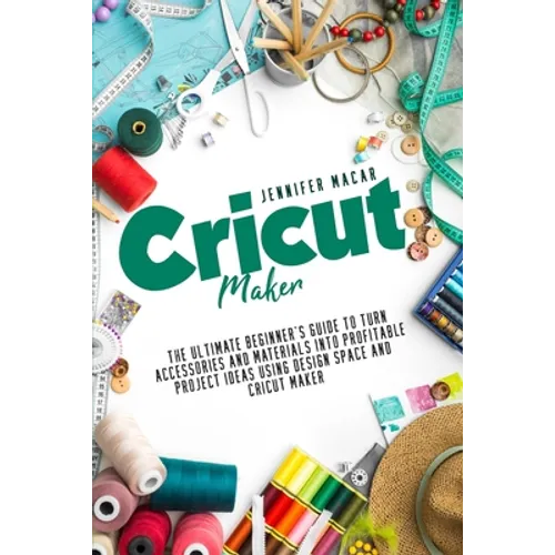 Cricut Maker: The Ultimate Beginner's Guide to Turn Accessories and Materials Into Profitable Project Ideas Using Design Space and Cricut Maker