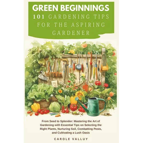 Green Beginnings: 101 Gardening Tips for the Aspiring Gardener with Essential Tips on Selecting the Right Plants, Nurturing Soil, Combat