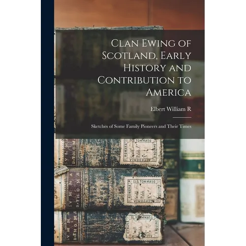 Clan Ewing of Scotland, Early History and Contribution to America; Sketches of Some Family Pioneers and Their Times