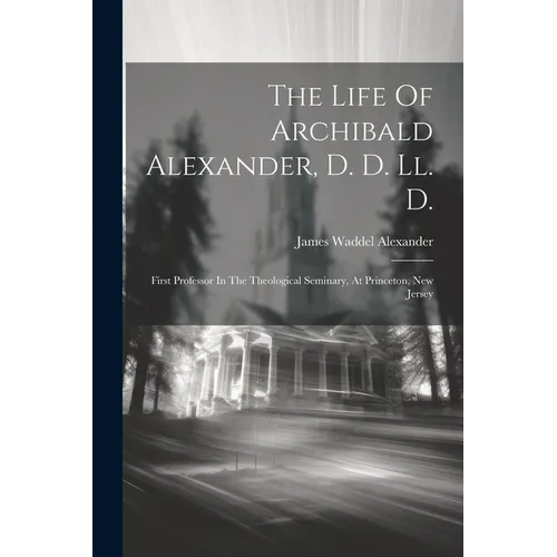 The Life Of Archibald Alexander, D. D. Ll. D.: First Professor In The Theological Seminary, At Princeton, New Jersey