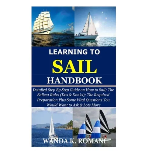 Learning to Sail Handbook: Detailed Step By Step Guide on How to Sail; The Salient Rules (Dos & Don'ts); The Required Preparation Plus Some Vital