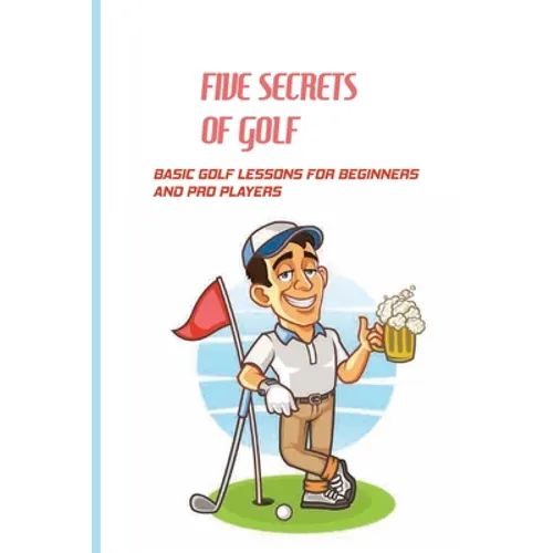 Five Secrets Of Golf: Basic Golf Lessons For Beginners And Pro Players: Golf Tips For Beginners
