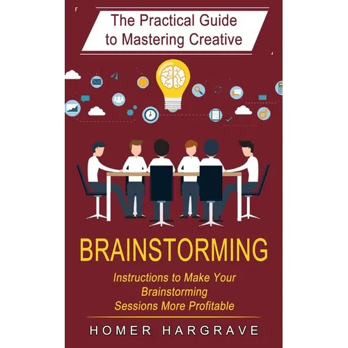 Brainstorming: The Practical Guide to Mastering Creative (Instructions to Make Your Brainstorming Sessions More Profitable)