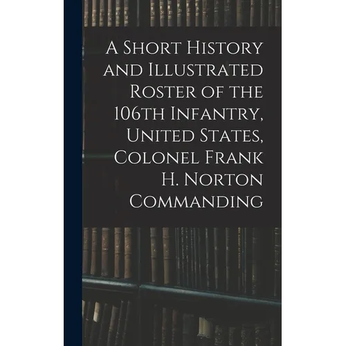 A Short History and Illustrated Roster of the 106th Infantry, United States, Colonel Frank H. Norton Commanding