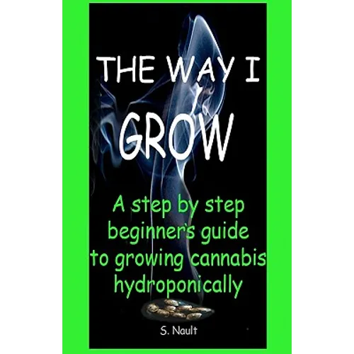 The Way I Grow: A step by step beginner's guide to growing Cannabis hydroponically