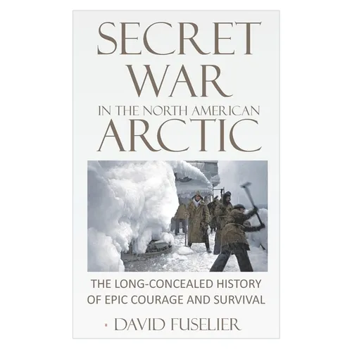 Secret War in the North American Arctic: The Long-Concealed History of Epic Courage and Survival
