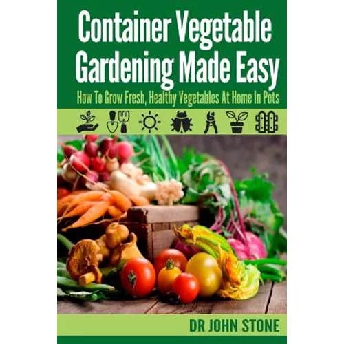 Container Vegetable Gardening Made Easy: How To Grow Fresh, Healthy Vegetables At Home In Pots