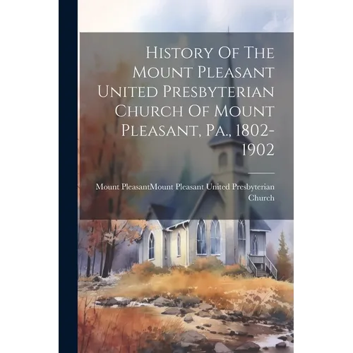 History Of The Mount Pleasant United Presbyterian Church Of Mount Pleasant, Pa., 1802-1902