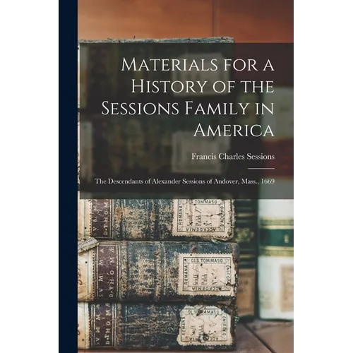Materials for a History of the Sessions Family in America: The Descendants of Alexander Sessions of Andover, Mass., 1669