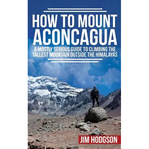 How To Mount Aconcagua: A Mostly Serious Guide to Climbing the Tallest Mountain Outside the Himalayas