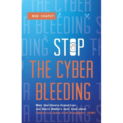 Stop The Cyber Bleeding: What Healthcare Executives and Board Members Must Know About Enterprise Cyber Risk Management (ECRM) How to Save Your Patient