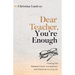 Dear Teacher, You're Enough: Finding the Needed Grace, Compassion, and Patience to Carry On