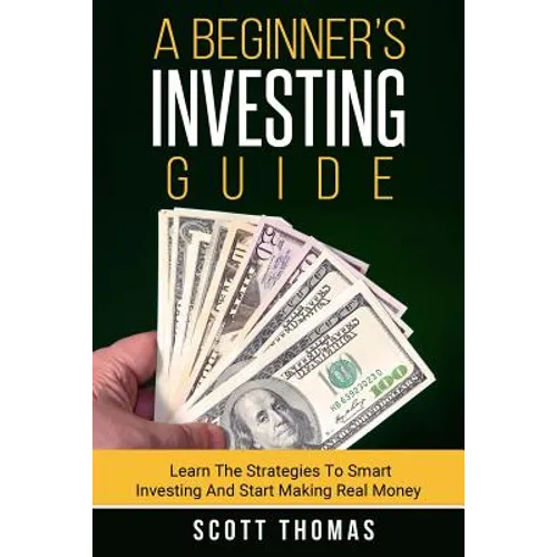 A Beginner's Investing Guide: Learn The Strategies To Smart Investing And Start Making Real Money