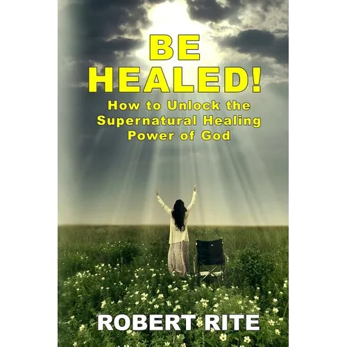 Be Healed!: How to Unlock the Supernatural Healing Power of God