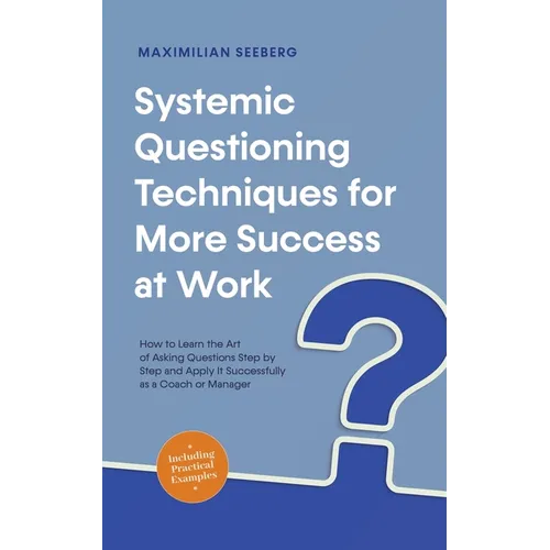 Systemic Questioning Techniques for More Success at Work How to Learn the Art of Asking Questions Step by Step and Apply It Successfully as a Coach or