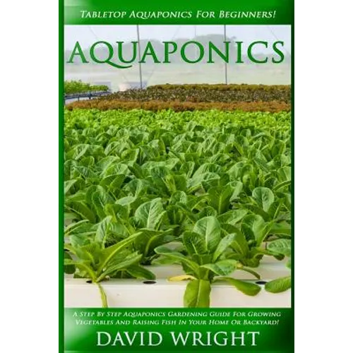 Aquaponics: Tabletop Aquaponics For Beginners! - A Step By Step Aquaponics Gardening Guide For Growing Vegetables And Raising Fish