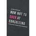 How not to suck at consulting: 28 insights and tactics for everybody starting in the consulting industry