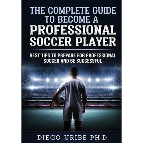 The Complete Guide to Become a Professional Soccer Player: Best Tips to Prepare for Professional Soccer and Be Successful