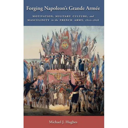 Forging Napoleon's Grande Armée: Motivation, Military Culture, and Masculinity in the French Army, 1800-1808