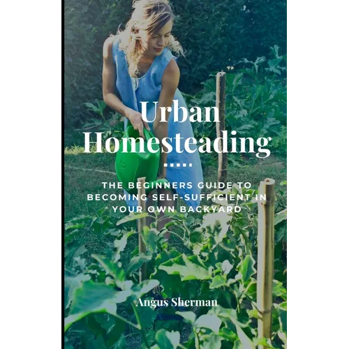 Urban Homesteading: The Beginner's Guide to Becoming Self-Sufficient in Your Own Backyard