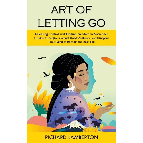 Art of Letting Go: Releasing Control and Finding Freedom in Surrender (A Guide to Forgive Yourself Build Resilience and Discipline Your Mind to Become