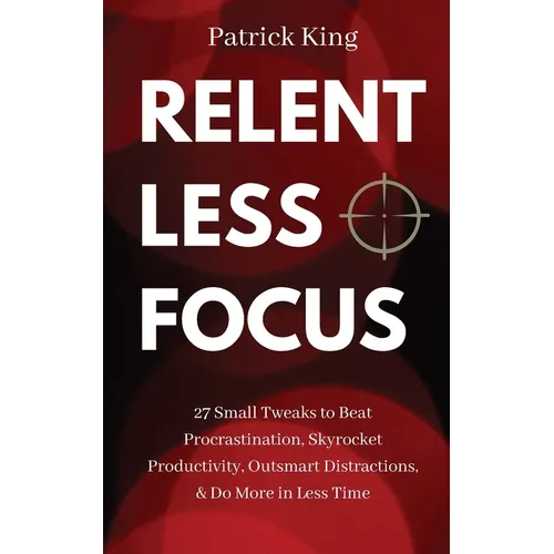 Relentless Focus: 27 Small Tweaks to Beat Procrastination, Skyrocket Productivity, Outsmart Distractions, & Do More in Less Time