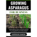 Growing Asparagus for Business: Complete Beginners Guide To Understand And Master How To Grow Asparagus From Scratch (Cultivation, Care, Management, H