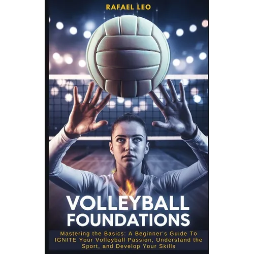 Volleyball Foundations: Mastering the Basics: A Beginner's Guide To IGNITE Your Volleyball Passion, Understand the Sport, and Develop Your Skills