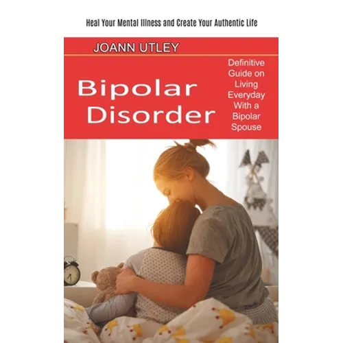 Bipolar Disorder: Heal Your Mental Illness and Create Your Authentic Life (Definitive Guide on Living Everyday With a Bipolar Spouse)