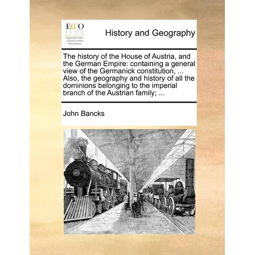 The history of the House of Austria, and the German Empire: containing a general view of the Germanick constitution, ... Also, the geography and histo