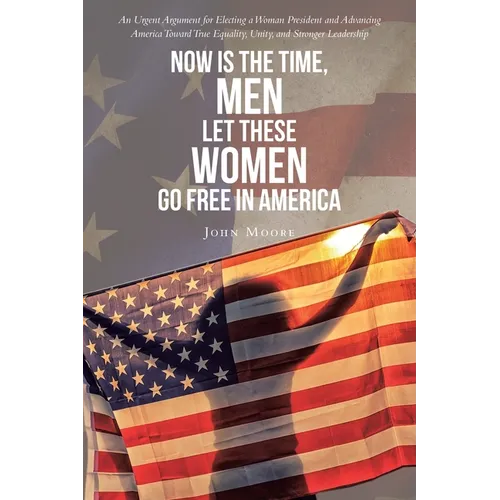 Now is The Time, Men Let These Women Go Free in America: An Urgent Argument for Electing a Woman President and Advancing America Toward True Equality,
