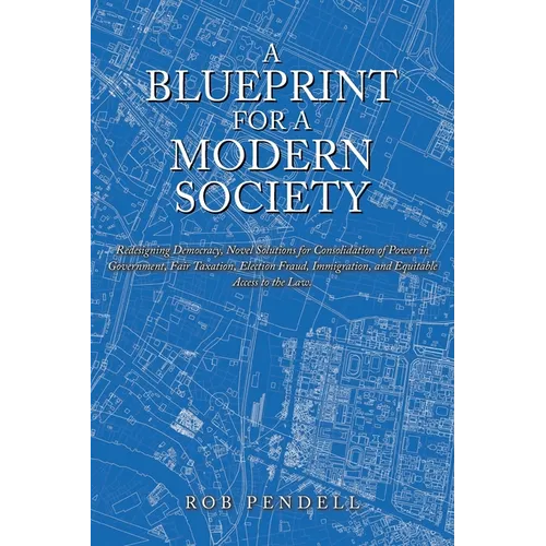 A Blueprint for a Modern Society: Redesigning Democracy, Novel Solutions for Consolidation of Power in Government, Fair Taxation, Election Fraud, Immi
