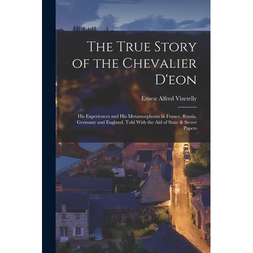 The True Story of the Chevalier D'eon: His Experiences and His Metamorphoses in France, Russia, Germany and England, Told With the Aid of State & Secr
