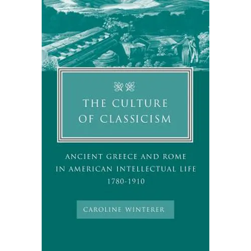 The Culture of Classicism: Ancient Greece and Rome in American Intellectual Life, 1780-1910