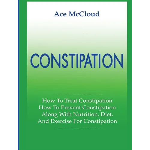 Constipation: How To Treat Constipation: How To Prevent Constipation: Along With Nutrition, Diet, And Exercise For Constipation