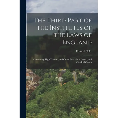The Third Part of the Institutes of the Laws of England: Concerning High Treason, and Other Pleas of the Crown, and Criminal Causes