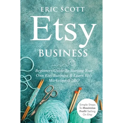 Etsy Business - Beginners Guide To Starting Your Own Etsy Business & Learn Etsy Marketing & SEO: Simple Steps To Maximize Profit Selling On Etsy