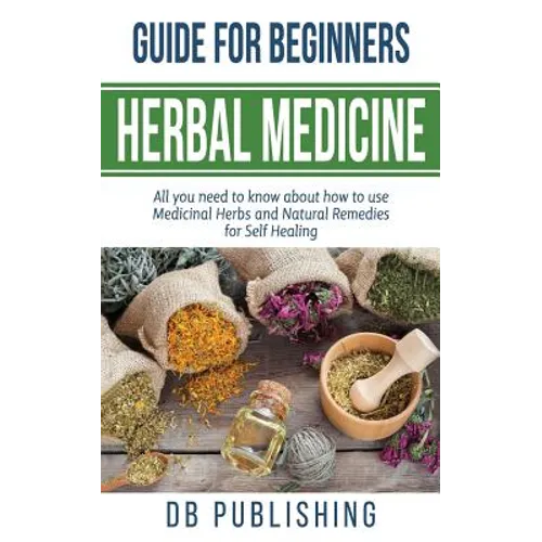 Herbal Medicine Guide For Beginners: All you need to know about how to use Medicinal Herbs and Natural Remedies for Self Healing