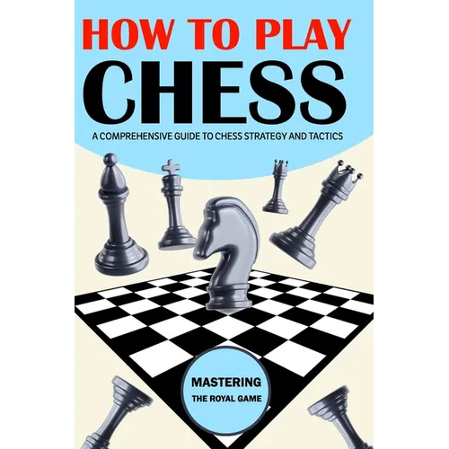 How To Play Chess: Mastering the Royal Game - A Comprehensive Guide to Chess Strategy and Tactics