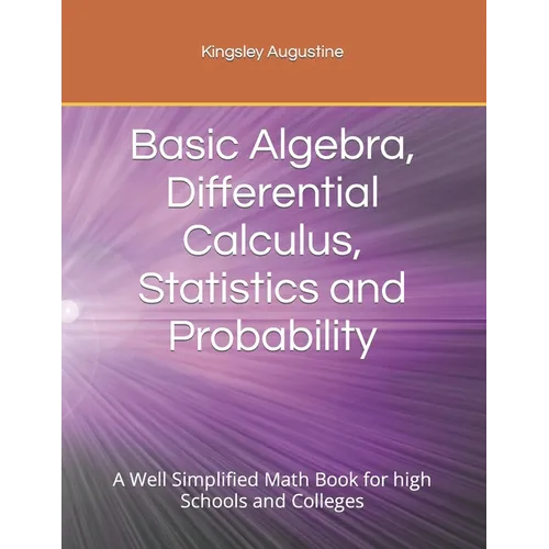 Basic Algebra, Differential Calculus, Statistics and Probability: A Well Simplified Math Book for high Schools and Colleges