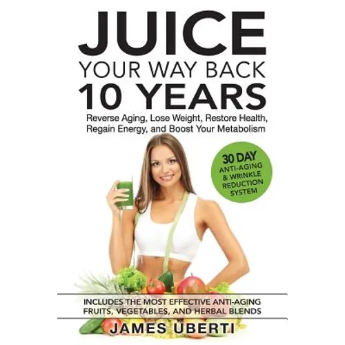 Juice Your Way Back 10 Years: Reverse Aging, Lose Weight, Restore Health, Regain Energy, and Boost Your Metabolism