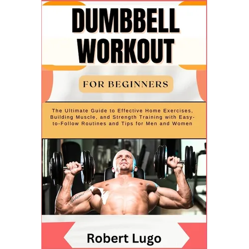 Dumbbell Workout for Beginners: The Ultimate Guide to Effective Home Exercises, Building Muscle, and Strength Training with Easy-to-Follow Routines an