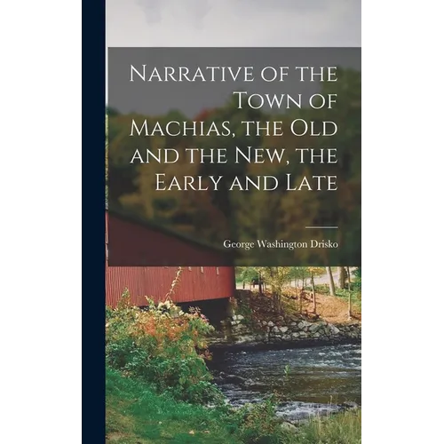 Narrative of the Town of Machias, the Old and the New, the Early and Late