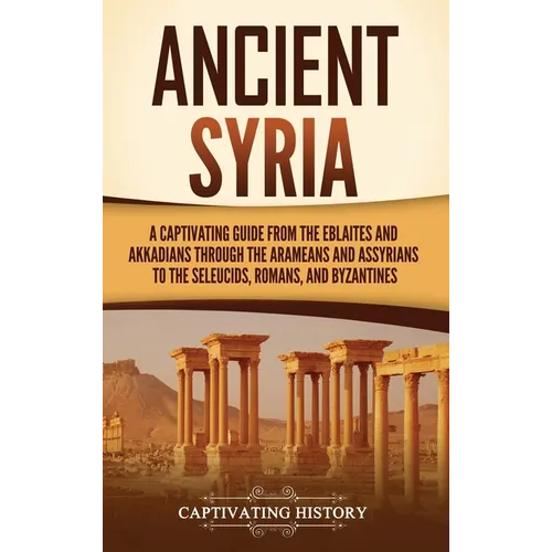 Ancient Syria: A Captivating Guide from the Eblaites and Akkadians through the Arameans and Assyrians to the Seleucids, Romans, and Byzantines