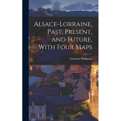 Alsace-Lorraine, Past, Present, and Future, With Four Maps