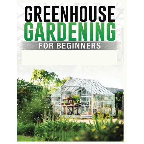 Greenhouse Gardening for Beginners: A Comprehensive Guide to Building and Maintaining Your Own Greenhouse Garden