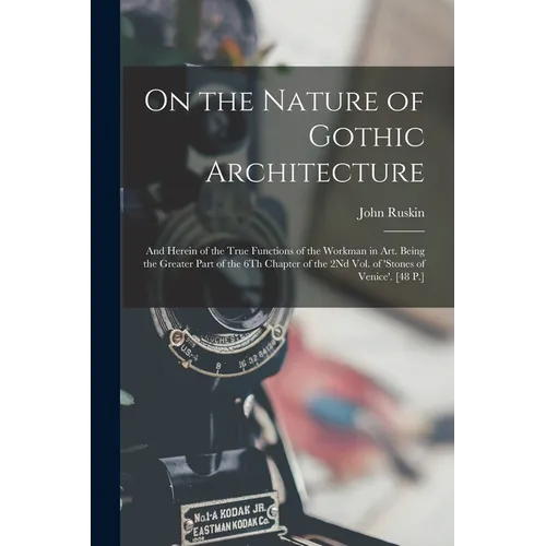 On the Nature of Gothic Architecture: And Herein of the True Functions of the Workman in Art. Being the Greater Part of the 6Th Chapter of the 2Nd Vol