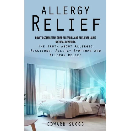 Allergy Relief: How to Completely Cure Allergies and Feel Free Using Natural Remedies (The Truth about Allergic Reactions, Allergy Symptoms and Allerg
