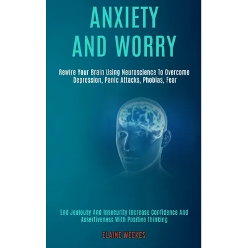 Anxiety and Worry: Rewire Your Brain Using Neuroscience to Overcome Depression, Panic Attacks, Phobias, Fear (End Jealousy and Insecurity Increase Con